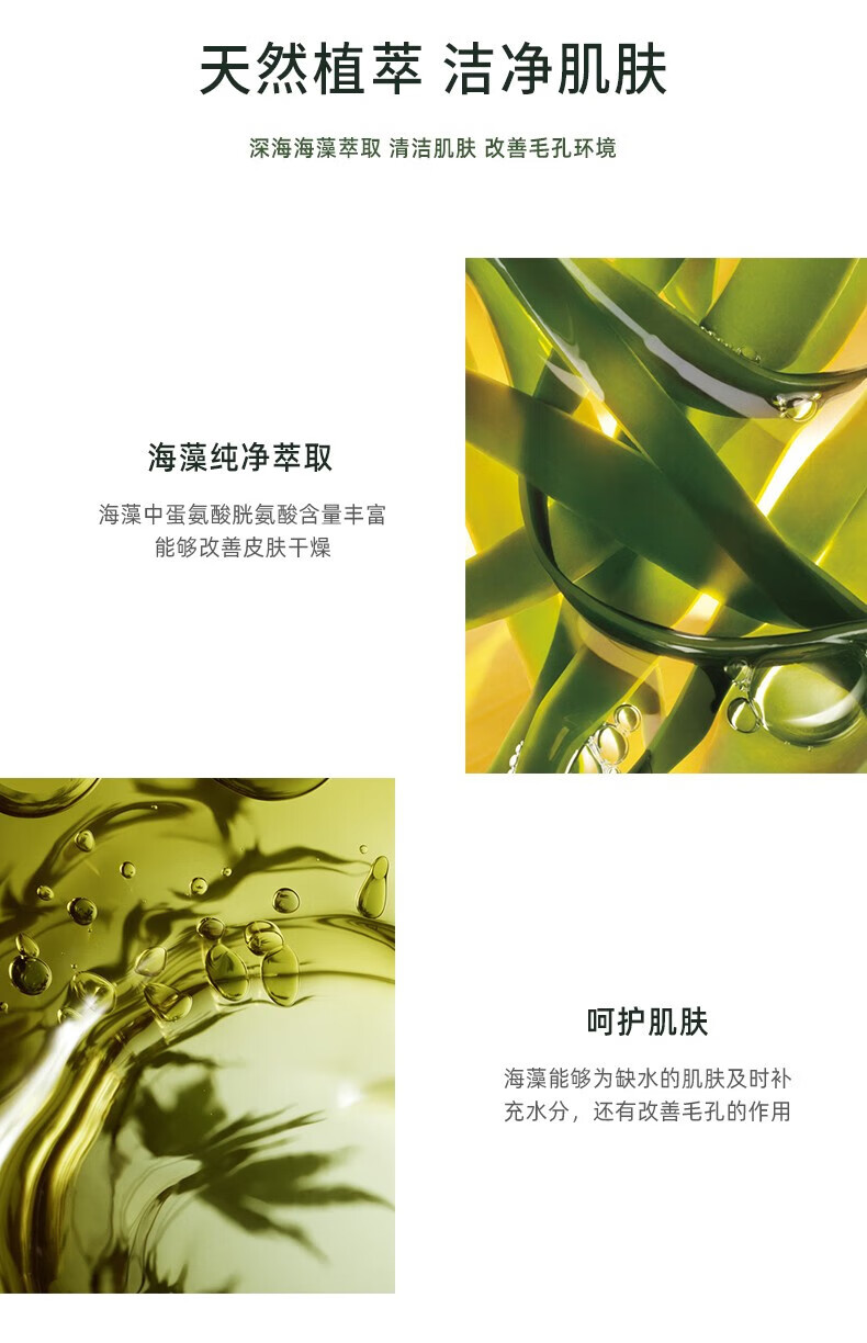 天然植萃 潔凈肌膚 深海海藻萃取 清潔肌膚 改善毛孔環境 海藻純凈萃取 海藻中蛋氨酸、胱氨酸含量豐富，能夠改善皮膚干燥 呵護肌膚 海藻能夠為缺水的肌膚及時補充水分，還有改善毛孔的作用