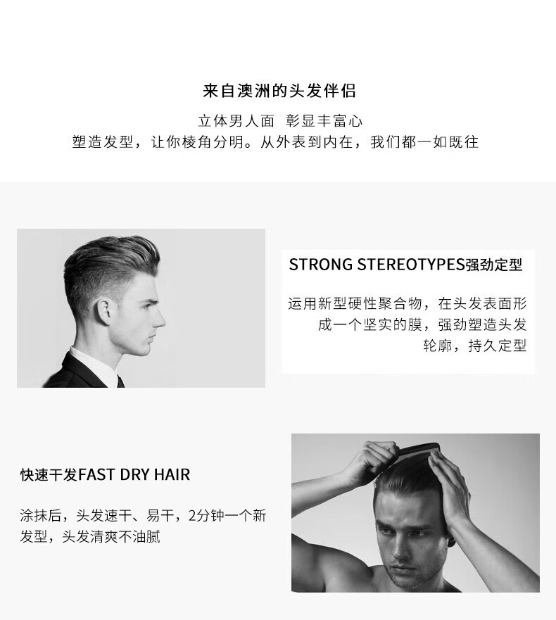 來自澳洲的頭發伴侶，專為塑造立體男人面、彰顯豐富心而設計。其強勁定型的技術，運用新型硬性聚合物在頭發表面形成堅實膜，塑造出清晰的輪廓，持久定型。同時，其快速干發的特性，讓涂抹后的頭發迅速干燥，2分鐘即可煥然一新，清爽不油膩。